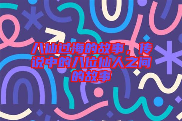 八仙過海的故事，傳說中的八位仙人之間的故事