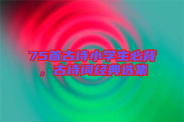 75首古詩小學(xué)生必背，古詩詞經(jīng)典選集