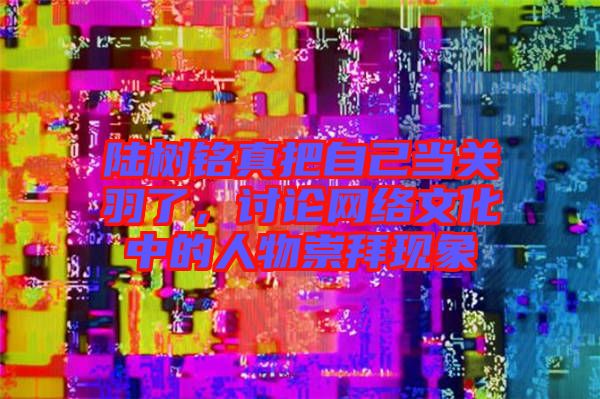 陸樹銘真把自己當(dāng)關(guān)羽了，討論網(wǎng)絡(luò)文化中的人物崇拜現(xiàn)象