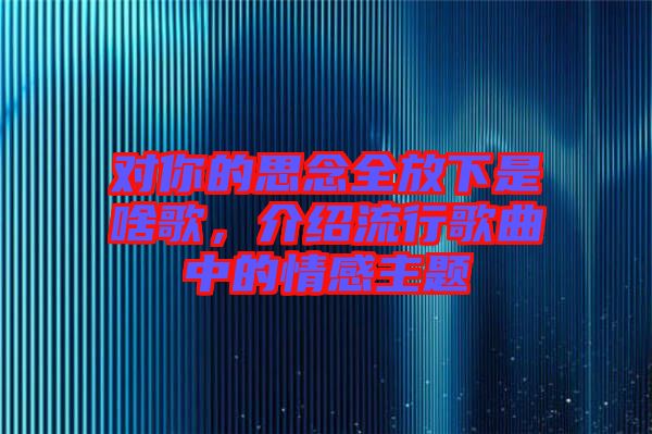 對你的思念全放下是啥歌，介紹流行歌曲中的情感主題