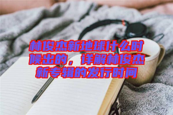 林俊杰新地球什么時候出的，詳解林俊杰新專輯的發(fā)行時間