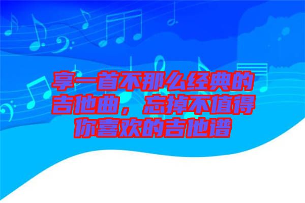 享一首不那么經(jīng)典的吉他曲，忘掉不值得你喜歡的吉他譜