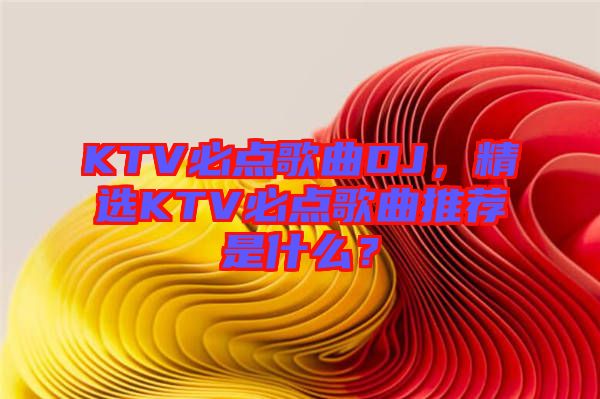 KTV必點(diǎn)歌曲DJ，精選KTV必點(diǎn)歌曲推薦是什么？