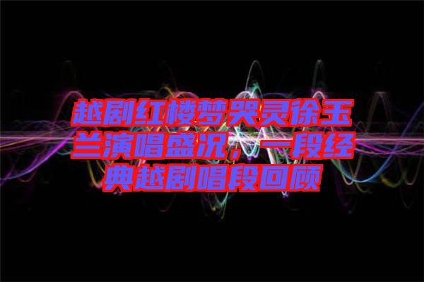越劇紅樓夢哭靈徐玉蘭演唱盛況，一段經(jīng)典越劇唱段回顧