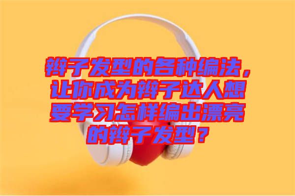 辮子發(fā)型的各種編法，讓你成為辮子達(dá)人想要學(xué)習(xí)怎樣編出漂亮的辮子發(fā)型？
