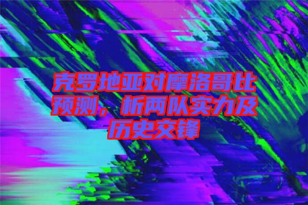克羅地亞對摩洛哥比預(yù)測，析兩隊實力及歷史交鋒