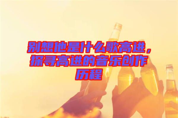 別想他是什么歌高進，探尋高進的音樂創(chuàng)作歷程
