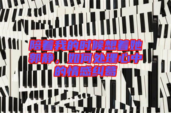 陪著我的時(shí)候想著她郭靜，如何處理心中的情感糾葛