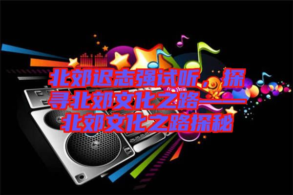 北郊遲志強(qiáng)試聽(tīng)，探尋北郊文化之路——北郊文化之路探秘