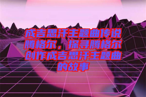 成吉思汗主題曲傳說(shuō)騰格爾，探尋騰格爾創(chuàng)作成吉思汗主題曲的故事