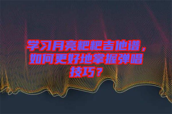 學(xué)習(xí)月亮粑粑吉他譜，如何更好地掌握彈唱技巧？