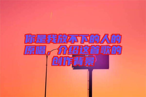 你是我放不下的人的原唱，介紹這首歌的創(chuàng)作背景