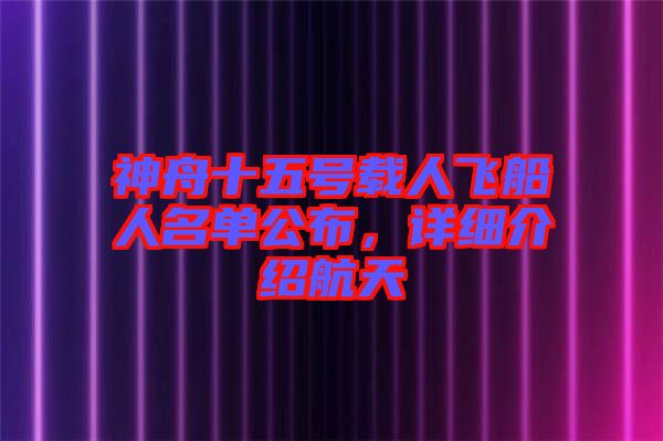 神舟十五號載人飛船人名單公布，詳細介紹航天