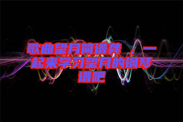 歌曲望月簡(jiǎn)譜龔玥，一起來(lái)學(xué)習(xí)望月的鋼琴譜吧