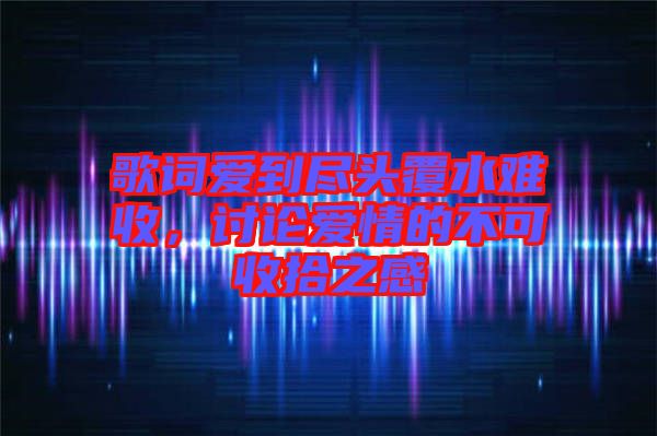歌詞愛(ài)到盡頭覆水難收，討論愛(ài)情的不可收拾之感