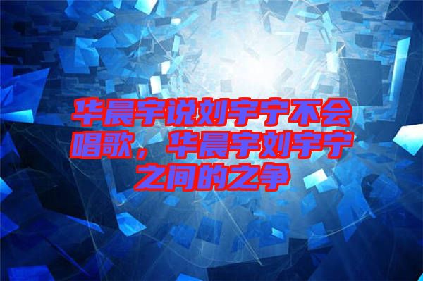 華晨宇說(shuō)劉宇寧不會(huì)唱歌，華晨宇劉宇寧之間的之爭(zhēng)