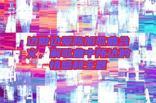 邊做邊愛陳旭歌曲含義，解歌曲中所達(dá)的情感和主題