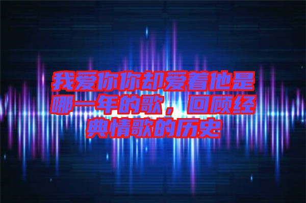 我愛你你卻愛著他是哪一年的歌，回顧經(jīng)典情歌的歷史