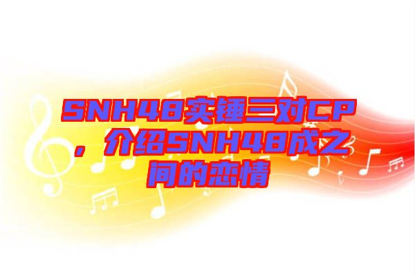 SNH48實(shí)錘三對(duì)CP，介紹SNH48成之間的戀情