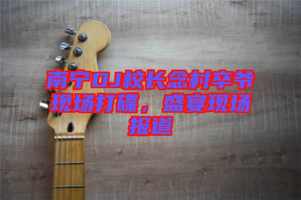 南寧DJ校長(zhǎng)念村卒爺現(xiàn)場(chǎng)打碟，盛宴現(xiàn)場(chǎng)報(bào)道