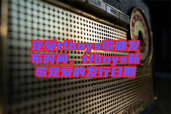 寵愛tfboys歌曲發(fā)布時間，tfboys新歌寵愛的發(fā)行日期