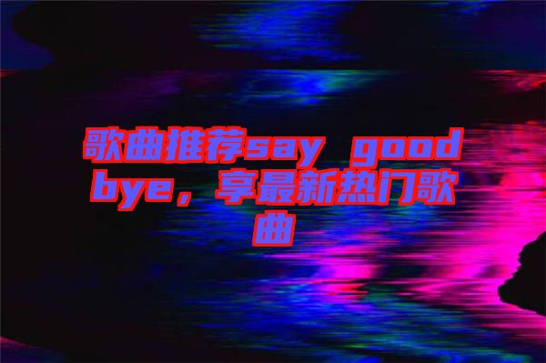 歌曲推薦say goodbye，享最新熱門歌曲
