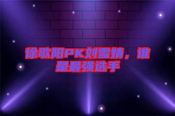 徐歌陽PK劉雪婧，誰是最強(qiáng)選手