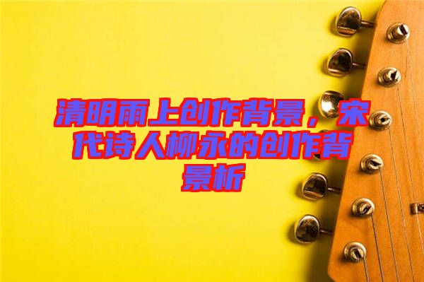 清明雨上創(chuàng)作背景，宋代詩人柳永的創(chuàng)作背景析