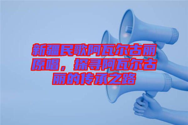 新疆民歌阿瓦爾古麗原唱，探尋阿瓦爾古麗的傳承之路
