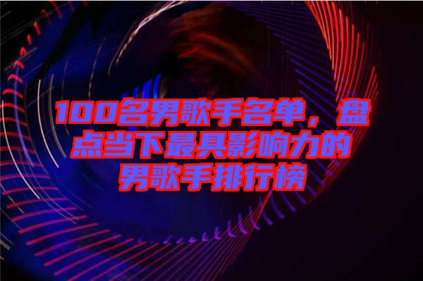 100名男歌手名單，盤點當(dāng)下最具影響力的男歌手排行榜