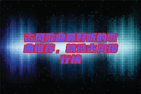 古風(fēng)歌曲最好聽的歌曲推薦，精選古風(fēng)排行榜