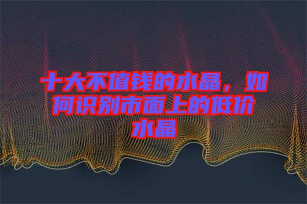 十大不值錢的水晶，如何識別市面上的低價水晶