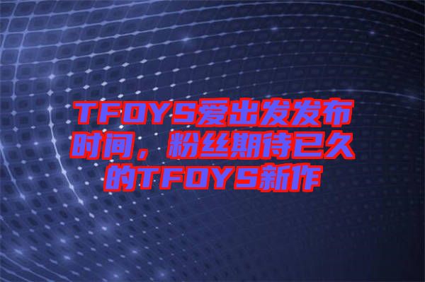 TFOYS愛出發(fā)發(fā)布時間，粉絲期待已久的TFOYS新作