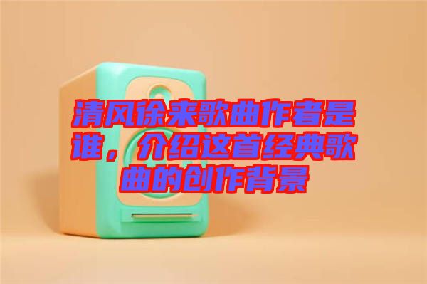 清風徐來歌曲作者是誰，介紹這首經典歌曲的創(chuàng)作背景