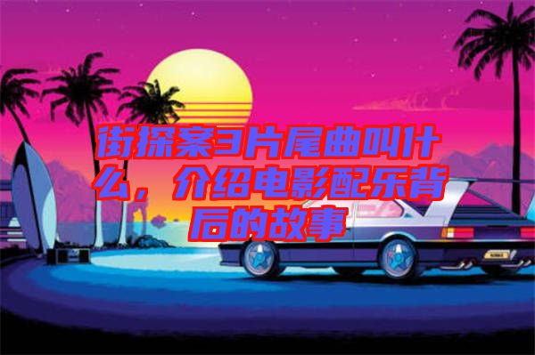 街探案3片尾曲叫什么，介紹電影配樂背后的故事