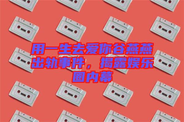 用一生去愛你谷燕燕出軌事件，揭露娛樂圈內(nèi)幕