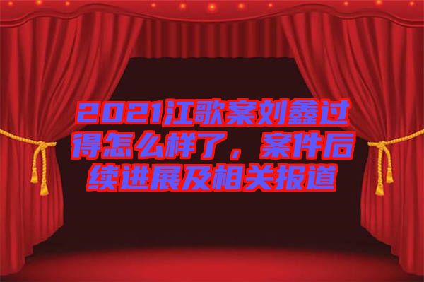 2021江歌案劉鑫過得怎么樣了，案件后續(xù)進(jìn)展及相關(guān)報(bào)道