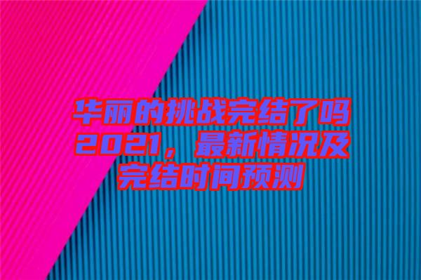 華麗的挑戰(zhàn)完結(jié)了嗎2021，最新情況及完結(jié)時間預測
