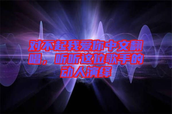 對不起我愛你中文翻唱，聽聽這位歌手的動人演繹