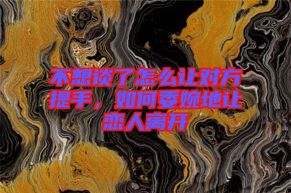 不想談了怎么讓對方提手，如何委婉地讓戀人離開