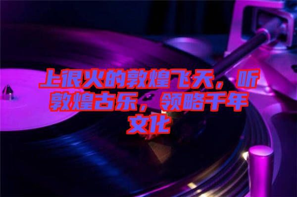 上很火的敦煌飛天，聽敦煌古樂，領(lǐng)略千年文化