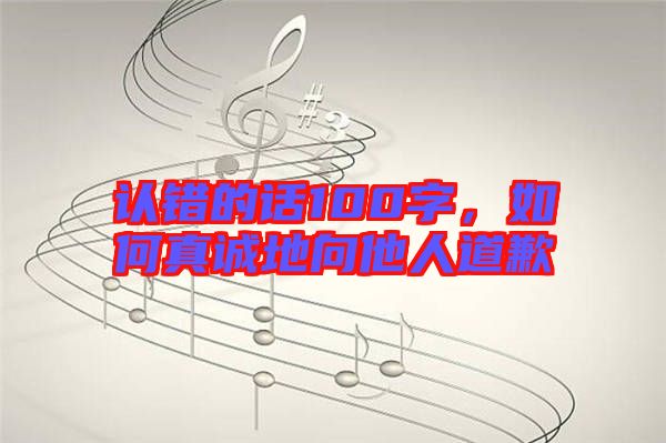 認(rèn)錯(cuò)的話100字，如何真誠地向他人道歉