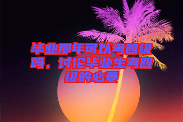 畢業(yè)那年可以考四級嗎，討論畢業(yè)生考四級的必要
