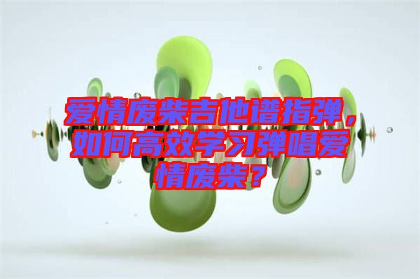 愛(ài)情廢柴吉他譜指彈，如何高效學(xué)習(xí)彈唱愛(ài)情廢柴？