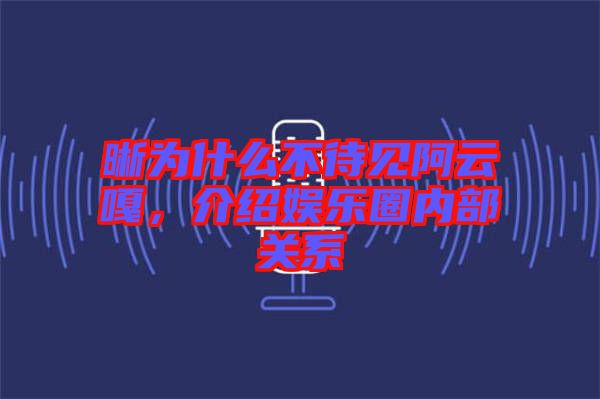 晰為什么不待見阿云嘎，介紹娛樂圈內(nèi)部關(guān)系