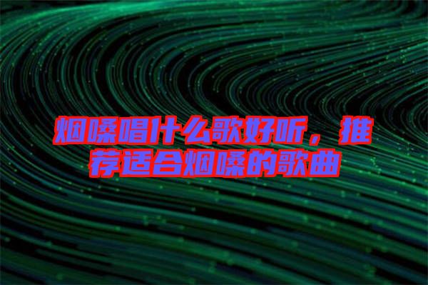 煙嗓唱什么歌好聽，推薦適合煙嗓的歌曲