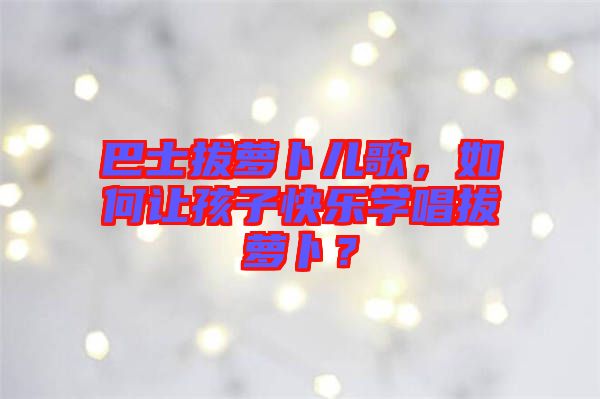 巴士拔蘿卜兒歌，如何讓孩子快樂學(xué)唱拔蘿卜？