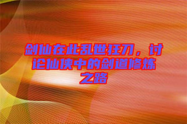 劍仙在此亂世狂刀，討論仙俠中的劍道修煉之路