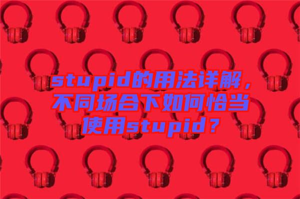 stupid的用法詳解，不同場合下如何恰當(dāng)使用stupid？