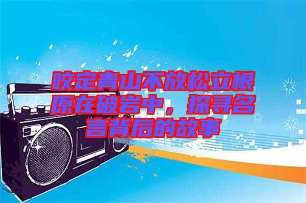 咬定青山不放松立根原在破巖中，探尋名言背后的故事